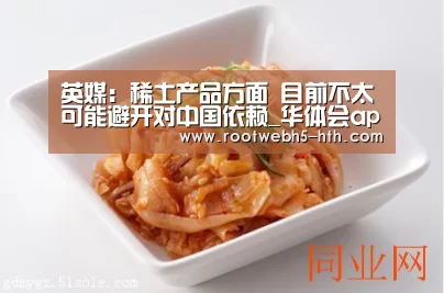英媒:稀土产品方面 目前不太可能避开对中国依赖_华体会app(图2) 华体会